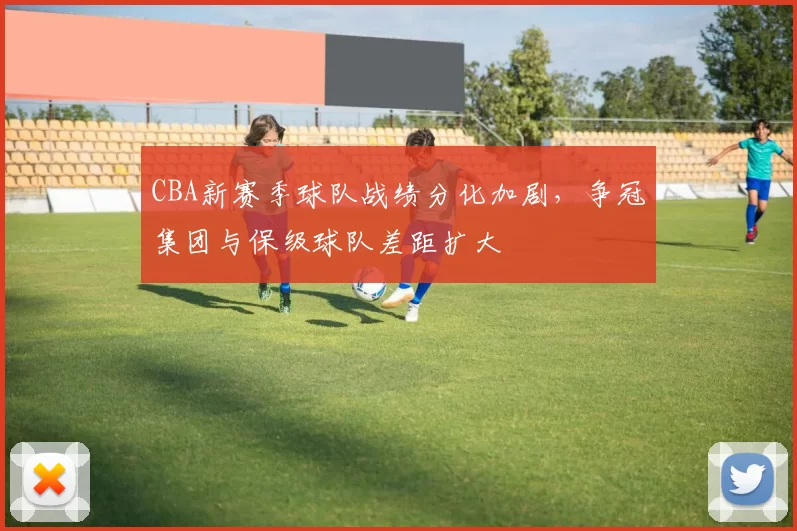CBA新赛季球队战绩分化加剧，争冠集团与保级球队差距扩大