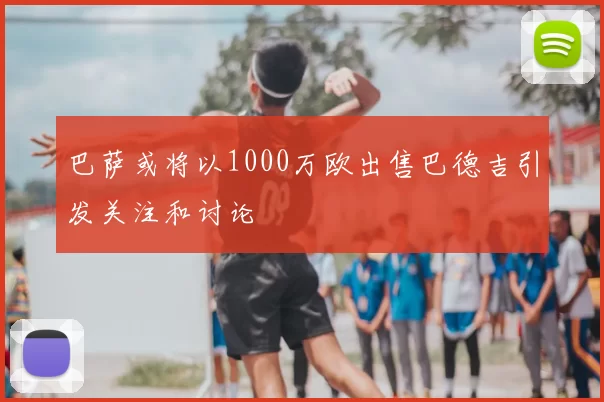 巴萨或将以1000万欧出售巴德吉引发关注和讨论