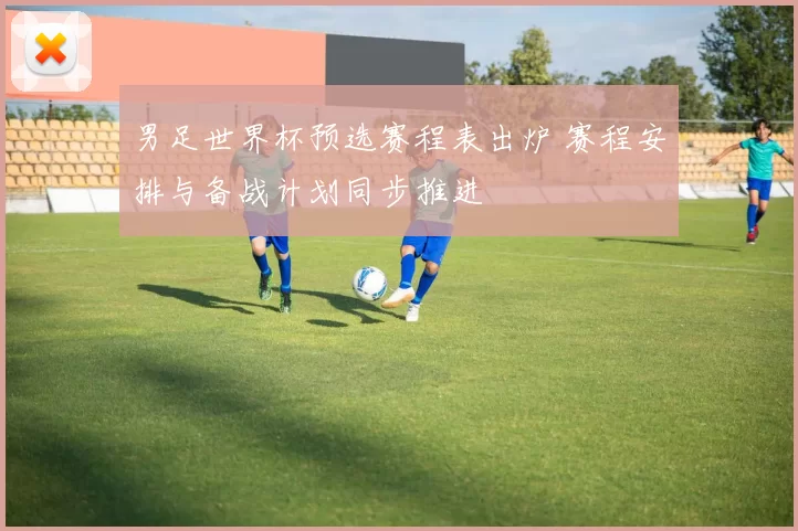 男足世界杯预选赛程表出炉 赛程安排与备战计划同步推进
