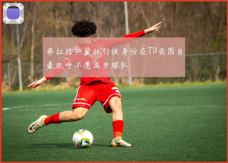 弗拉格热爱独行侠身份在TD花园自豪欢呼不愿离开球队