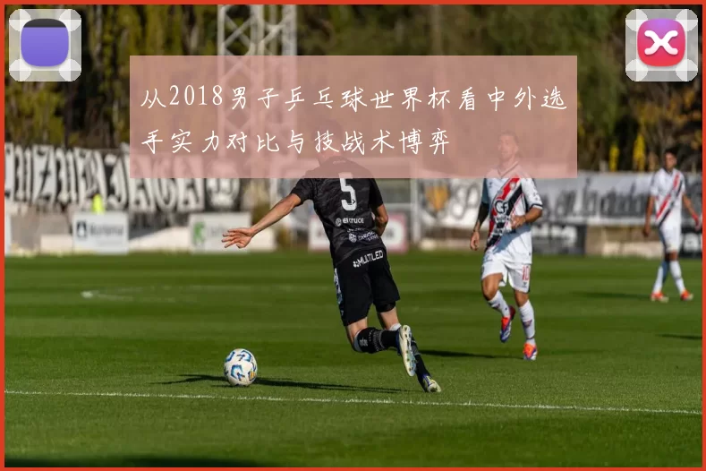 从2018男子乒乓球世界杯看中外选手实力对比与技战术博弈