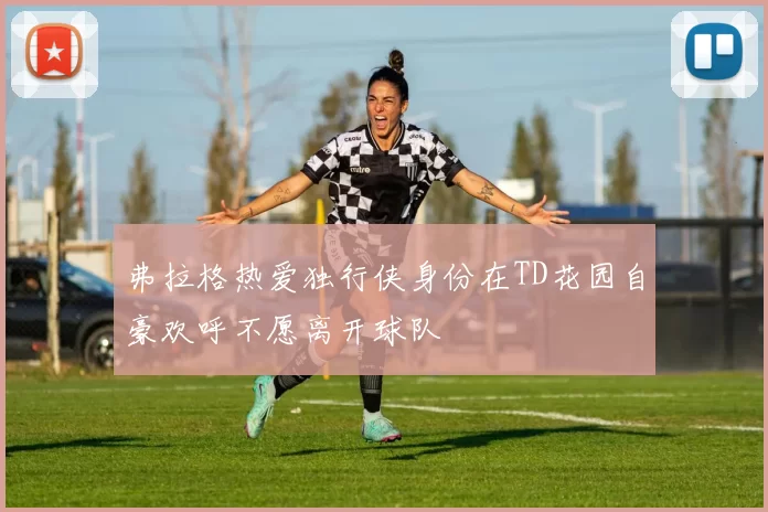 弗拉格热爱独行侠身份在TD花园自豪欢呼不愿离开球队