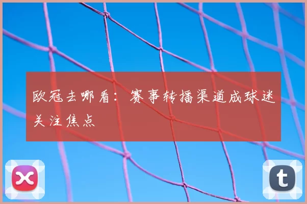 欧冠去哪看:赛事转播渠道成球迷关注焦点