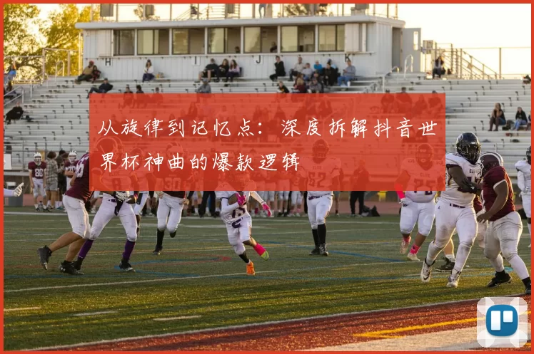 从旋律到记忆点：深度拆解抖音世界杯神曲的爆款逻辑