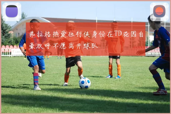 弗拉格热爱独行侠身份在TD花园自豪欢呼不愿离开球队