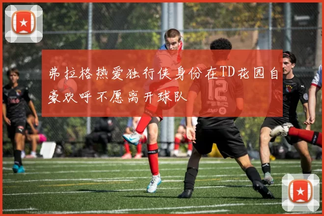 弗拉格热爱独行侠身份在TD花园自豪欢呼不愿离开球队