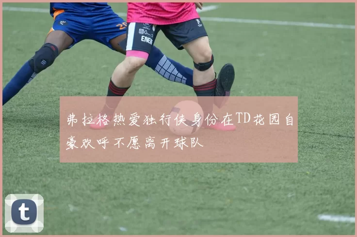 弗拉格热爱独行侠身份在TD花园自豪欢呼不愿离开球队