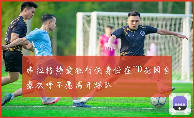 弗拉格热爱独行侠身份在TD花园自豪欢呼不愿离开球队