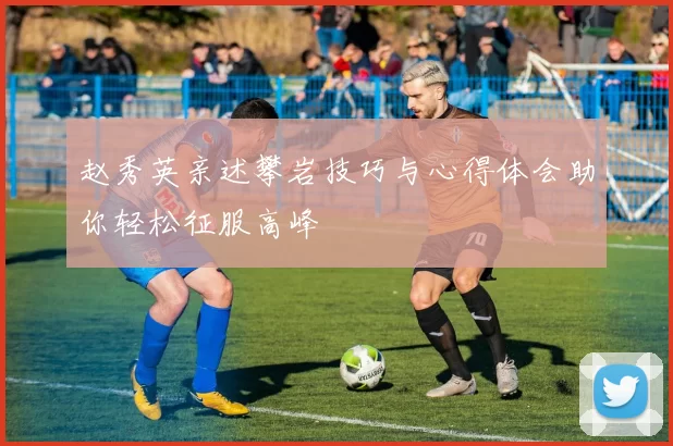 赵秀英亲述攀岩技巧与心得体会助你轻松征服高峰