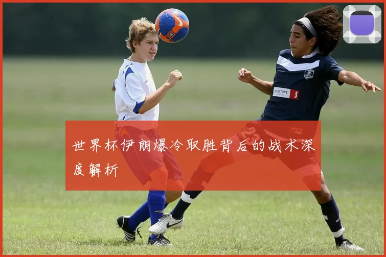 世界杯伊朗爆冷取胜背后的战术深度解析