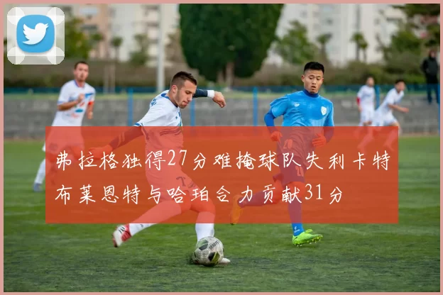 弗拉格独得27分难掩球队失利卡特布莱恩特与哈珀合力贡献31分