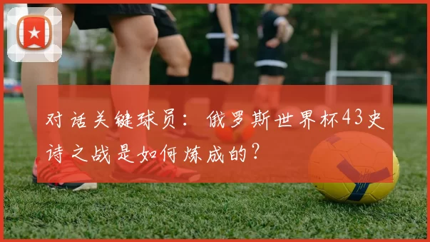 对话关键球员：俄罗斯世界杯43史诗之战是如何炼成的？