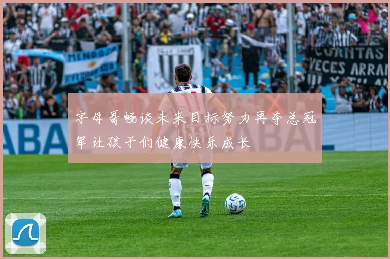 字母哥畅谈未来目标努力再夺总冠军让孩子们健康快乐成长