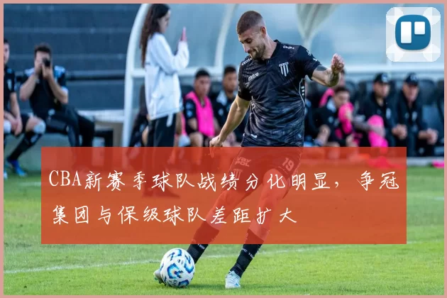 CBA新赛季球队战绩分化明显，争冠集团与保级球队差距扩大
