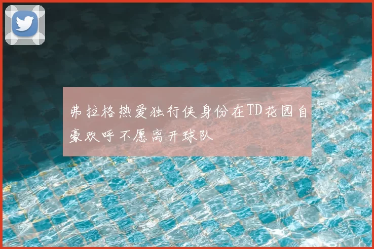 弗拉格热爱独行侠身份在TD花园自豪欢呼不愿离开球队