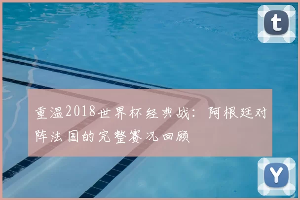 重温2018世界杯经典战：阿根廷对阵法国的完整赛况回顾