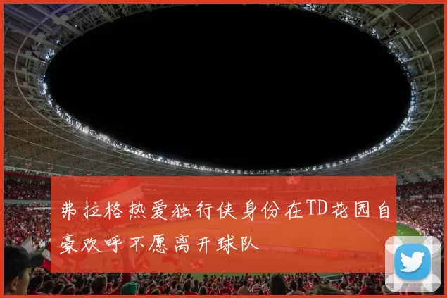 弗拉格热爱独行侠身份在TD花园自豪欢呼不愿离开球队