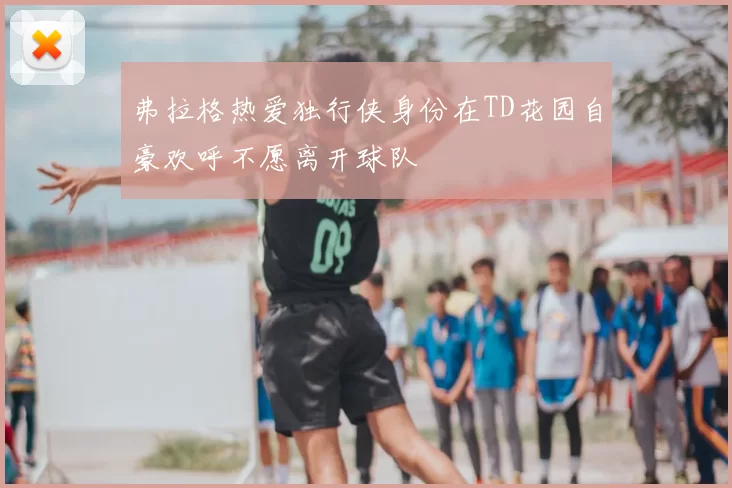 弗拉格热爱独行侠身份在TD花园自豪欢呼不愿离开球队