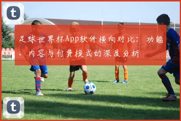足球世界杯App软件横向对比:功能、内容与付费模式的深度分析