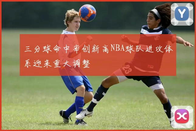 三分球命中率创新高NBA球队进攻体系迎来重大调整