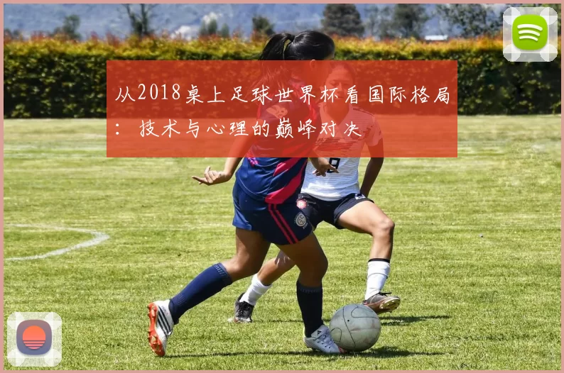 从2018桌上足球世界杯看国际格局：技术与心理的巅峰对决