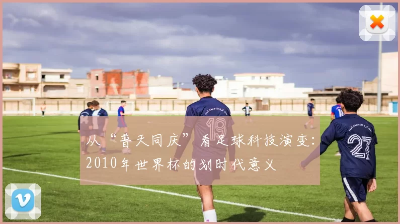 从“普天同庆”看足球科技演变:2010年世界杯的划时代意义