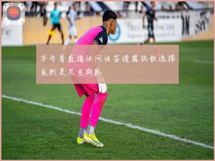 字母哥直播快问快答透露执教选择竟然是尼克斯队