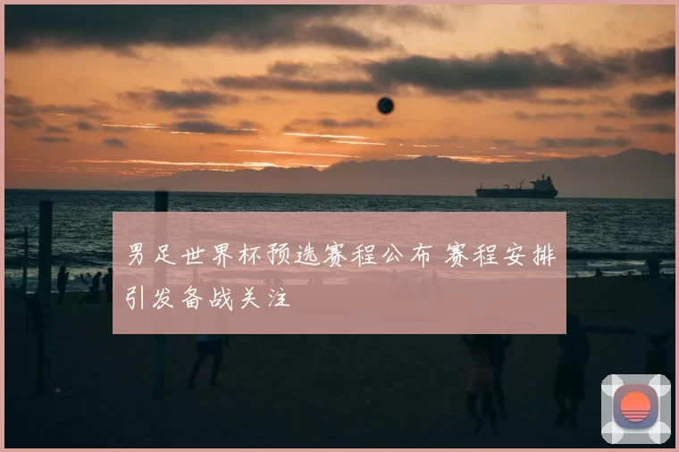 男足世界杯预选赛程公布 赛程安排引发备战关注