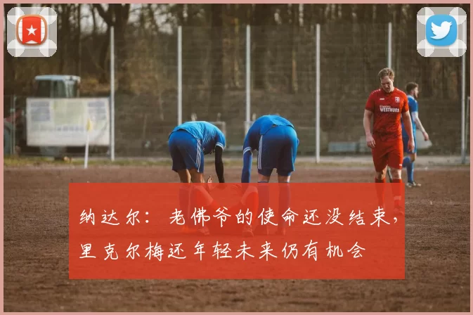 纳达尔:老佛爷的使命还没结束,里克尔梅还年轻未来仍有机会