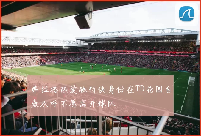 弗拉格热爱独行侠身份在TD花园自豪欢呼不愿离开球队