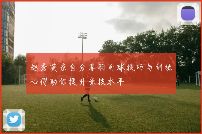 赵秀英亲自分享羽毛球技巧与训练心得助你提升竞技水平