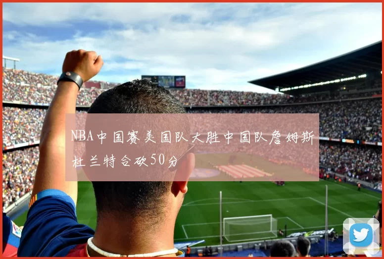 NBA中国赛美国队大胜中国队詹姆斯杜兰特合砍50分