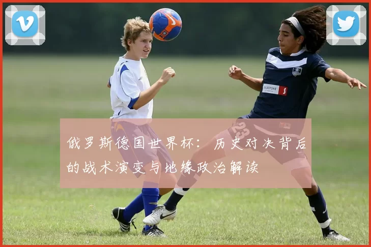 俄罗斯德国世界杯：历史对决背后的战术演变与地缘政治解读