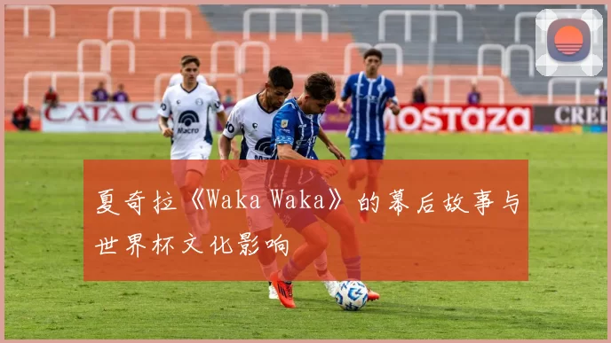 夏奇拉《Waka Waka》的幕后故事与世界杯文化影响