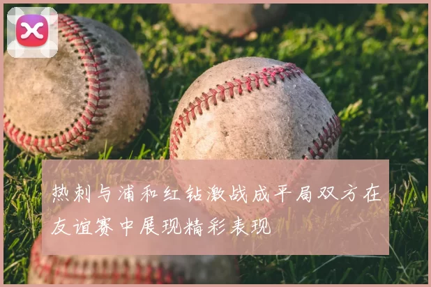 热刺与浦和红钻激战成平局双方在友谊赛中展现精彩表现
