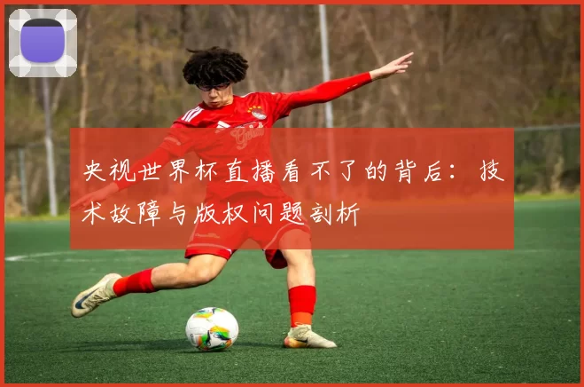 央视世界杯直播看不了的背后：技术故障与版权问题剖析