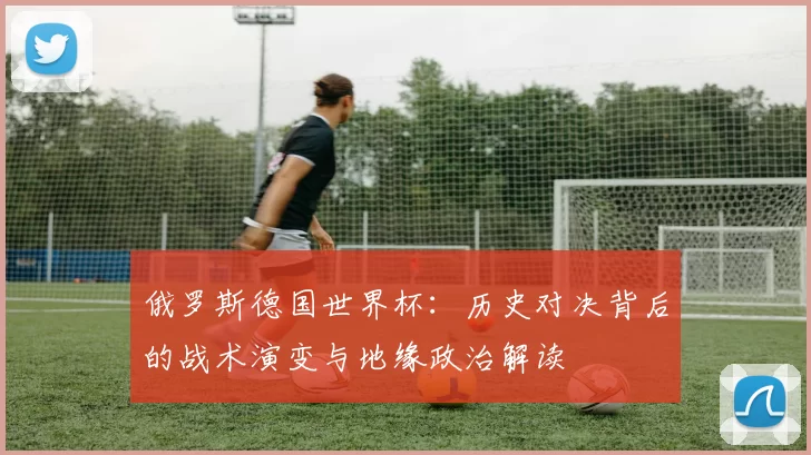 俄罗斯德国世界杯:历史对决背后的战术演变与地缘政治解读