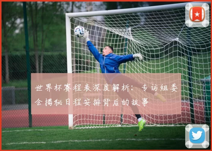 世界杯赛程表深度解析：专访组委会揭秘日程安排背后的故事