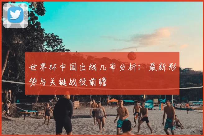 世界杯中国出线几率分析：最新形势与关键战役前瞻