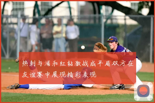 热刺与浦和红钻激战成平局双方在友谊赛中展现精彩表现