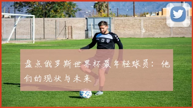盘点俄罗斯世界杯最年轻球员:他们的现状与未来