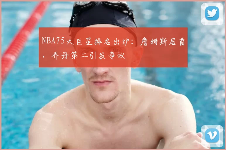 NBA75大巨星排名出炉：詹姆斯居首，乔丹第二引发争议