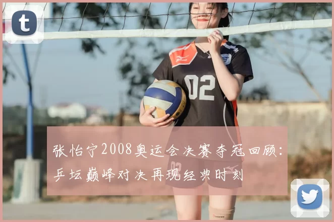 张怡宁2008奥运会决赛夺冠回顾：乒坛巅峰对决再现经典时刻