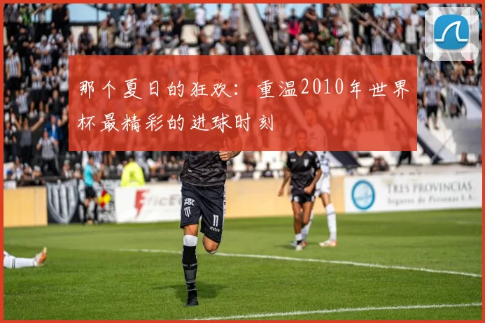 那个夏日的狂欢:重温2010年世界杯最精彩的进球时刻