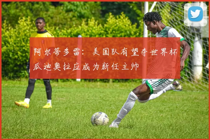阿尔蒂多雷:美国队有望夺世界杯瓜迪奥拉应成为新任主帅