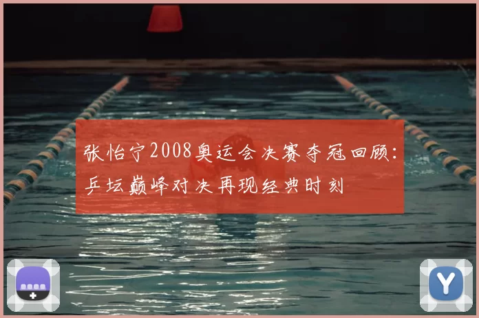 张怡宁2008奥运会决赛夺冠回顾：乒坛巅峰对决再现经典时刻