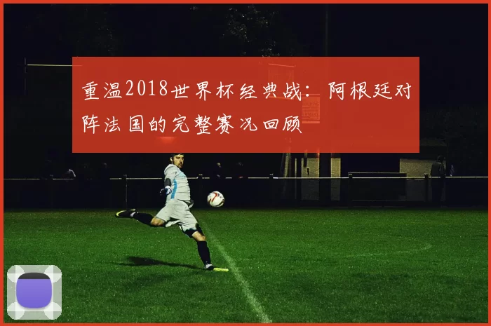 重温2018世界杯经典战：阿根廷对阵法国的完整赛况回顾