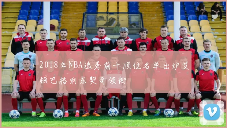 2018年NBA选秀前十顺位名单出炉艾顿巴格利东契奇领衔