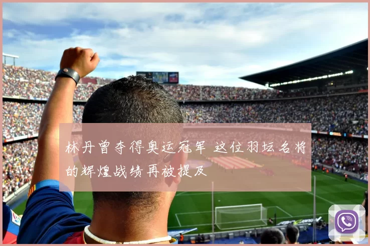 林丹曾夺得奥运冠军 这位羽坛名将的辉煌战绩再被提及