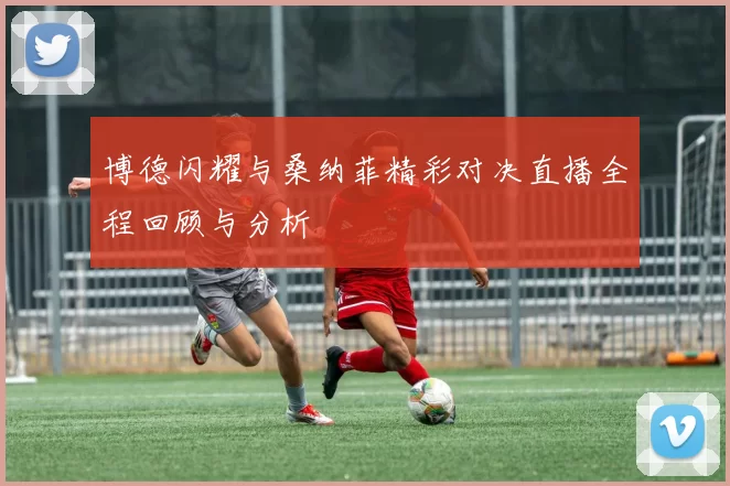 博德闪耀与桑纳菲精彩对决直播全程回顾与分析